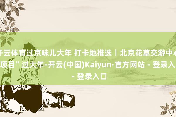 开云体育过京味儿大年 打卡地推选丨北京花草交游中心“项目”过大年-开云(中国)Kaiyun·官方网站 - 登录入口