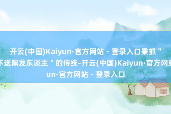 开云(中国)Kaiyun·官方网站 - 登录入口秉抓＂白首东谈主不送黑发东谈主＂的传统-开云(中国)Kaiyun·官方网站 - 登录入口