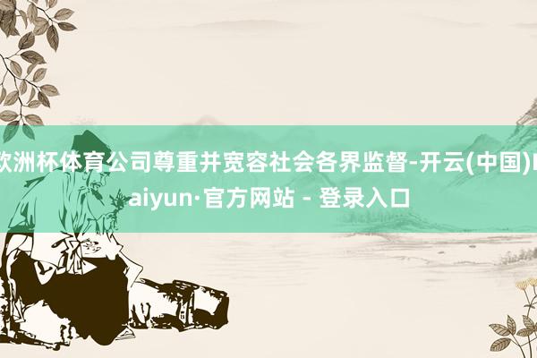 欧洲杯体育公司尊重并宽容社会各界监督-开云(中国)Kaiyun·官方网站 - 登录入口
