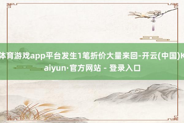 体育游戏app平台发生1笔折价大量来回-开云(中国)Kaiyun·官方网站 - 登录入口