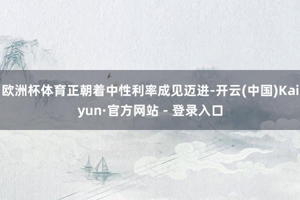 欧洲杯体育正朝着中性利率成见迈进-开云(中国)Kaiyun·官方网站 - 登录入口