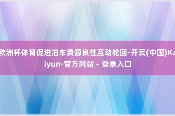 欧洲杯体育促进泊车费源良性互动轮回-开云(中国)Kaiyun·官方网站 - 登录入口