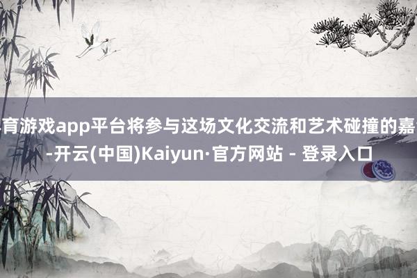 体育游戏app平台将参与这场文化交流和艺术碰撞的嘉会-开云(中国)Kaiyun·官方网站 - 登录入口