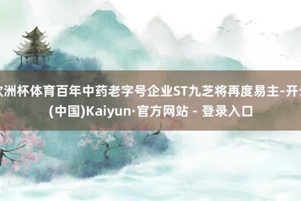 欧洲杯体育百年中药老字号企业ST九芝将再度易主-开云(中国)Kaiyun·官方网站 - 登录入口