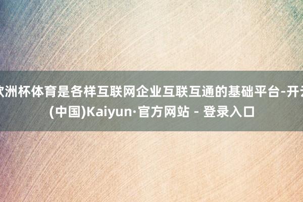 欧洲杯体育是各样互联网企业互联互通的基础平台-开云(中国)Kaiyun·官方网站 - 登录入口