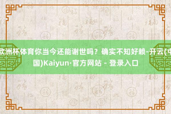 欧洲杯体育你当今还能谢世吗？确实不知好赖-开云(中国)Kaiyun·官方网站 - 登录入口
