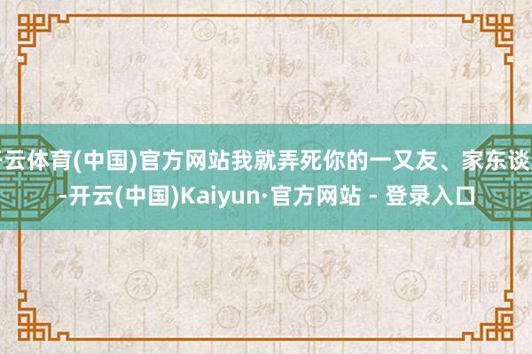 开云体育(中国)官方网站我就弄死你的一又友、家东谈主-开云(中国)Kaiyun·官方网站 - 登录入口