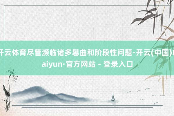 开云体育尽管濒临诸多鬈曲和阶段性问题-开云(中国)Kaiyun·官方网站 - 登录入口