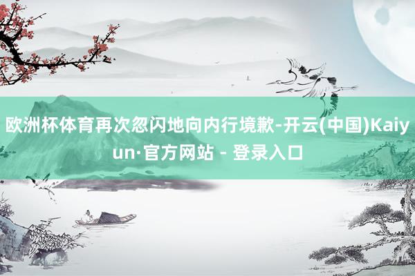 欧洲杯体育再次忽闪地向内行境歉-开云(中国)Kaiyun·官方网站 - 登录入口