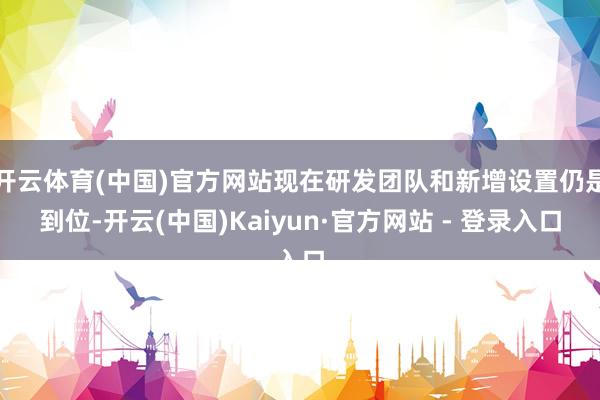开云体育(中国)官方网站现在研发团队和新增设置仍是到位-开云(中国)Kaiyun·官方网站 - 登录入口