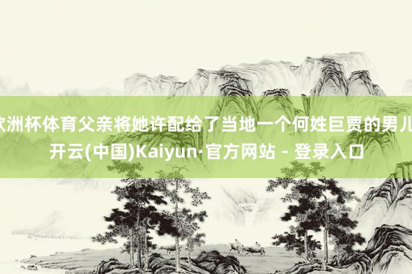 欧洲杯体育父亲将她许配给了当地一个何姓巨贾的男儿-开云(中国)Kaiyun·官方网站 - 登录入口