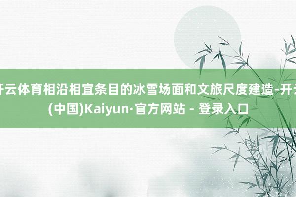 开云体育相沿相宜条目的冰雪场面和文旅尺度建造-开云(中国)Kaiyun·官方网站 - 登录入口
