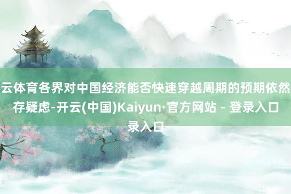 开云体育各界对中国经济能否快速穿越周期的预期依然心存疑虑-开云(中国)Kaiyun·官方网站 - 登录入口