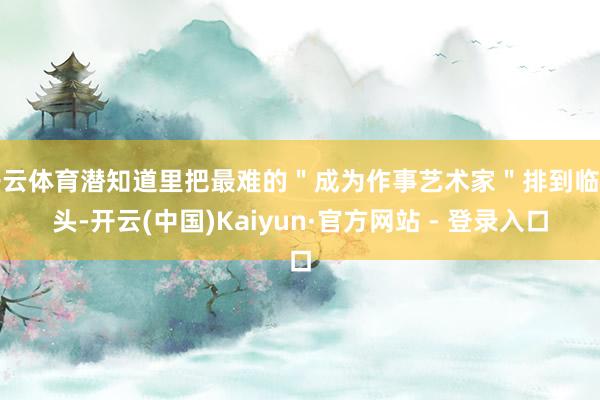 开云体育潜知道里把最难的＂成为作事艺术家＂排到临了头-开云(中国)Kaiyun·官方网站 - 登录入口
