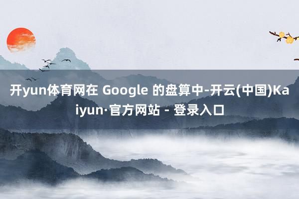 开yun体育网在 Google 的盘算中-开云(中国)Kaiyun·官方网站 - 登录入口