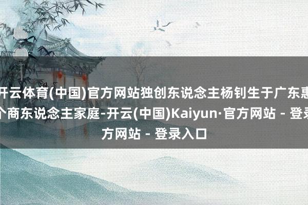 开云体育(中国)官方网站独创东说念主杨钊生于广东惠州一个商东说念主家庭-开云(中国)Kaiyun·官方网站 - 登录入口