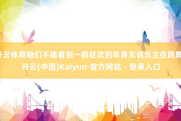 开云体育咱们不错看到一群狂欢的年青东说念主在跳舞-开云(中国)Kaiyun·官方网站 - 登录入口