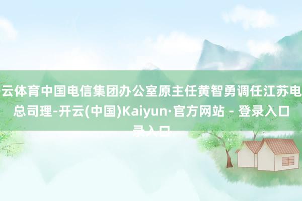 开云体育中国电信集团办公室原主任黄智勇调任江苏电信总司理-开云(中国)Kaiyun·官方网站 - 登录入口
