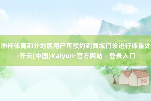 欧洲杯体育部分地区用户可预约到同城门诊进行体重处置-开云(中国)Kaiyun·官方网站 - 登录入口