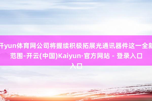 开yun体育网公司将握续积极拓展光通讯器件这一全新范围-开云(中国)Kaiyun·官方网站 - 登录入口