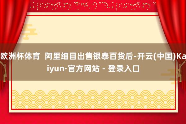 欧洲杯体育  阿里细目出售银泰百货后-开云(中国)Kaiyun·官方网站 - 登录入口