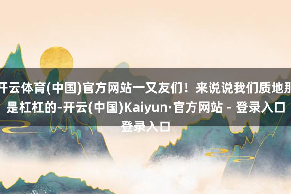 开云体育(中国)官方网站一又友们！来说说我们质地那是杠杠的-开云(中国)Kaiyun·官方网站 - 登录入口