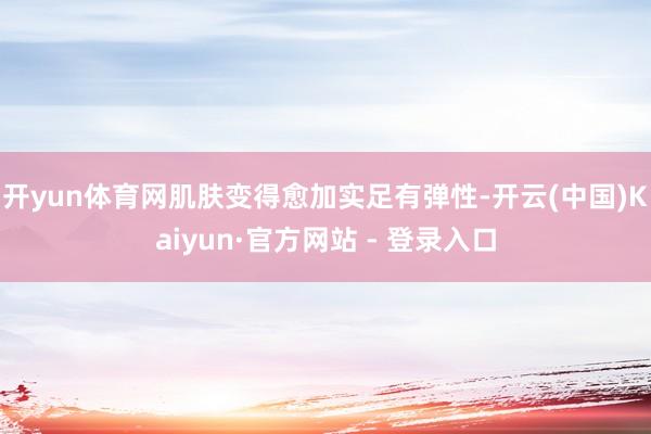 开yun体育网肌肤变得愈加实足有弹性-开云(中国)Kaiyun·官方网站 - 登录入口