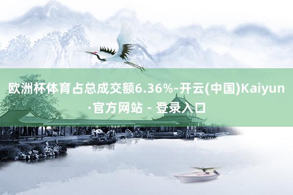 欧洲杯体育占总成交额6.36%-开云(中国)Kaiyun·官方网站 - 登录入口