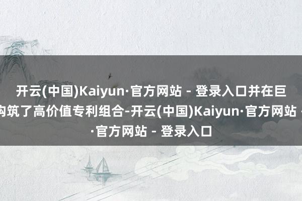 开云(中国)Kaiyun·官方网站 - 登录入口并在巨匠界限内构筑了高价值专利组合-开云(中国)Kaiyun·官方网站 - 登录入口