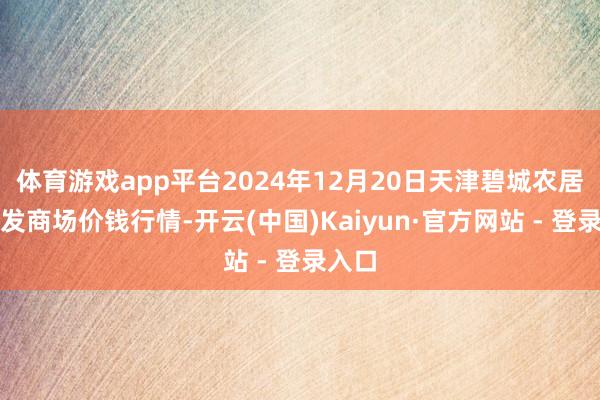 体育游戏app平台2024年12月20日天津碧城农居品批发商场价钱行情-开云(中国)Kaiyun·官方网站 - 登录入口