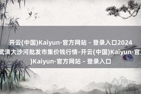 开云(中国)Kaiyun·官方网站 - 登录入口2024年12月20日天津武清大沙河批发市集价钱行情-开云(中国)Kaiyun·官方网站 - 登录入口