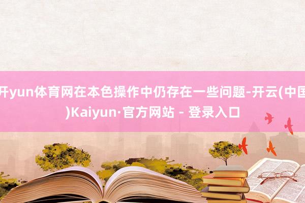 开yun体育网在本色操作中仍存在一些问题-开云(中国)Kaiyun·官方网站 - 登录入口