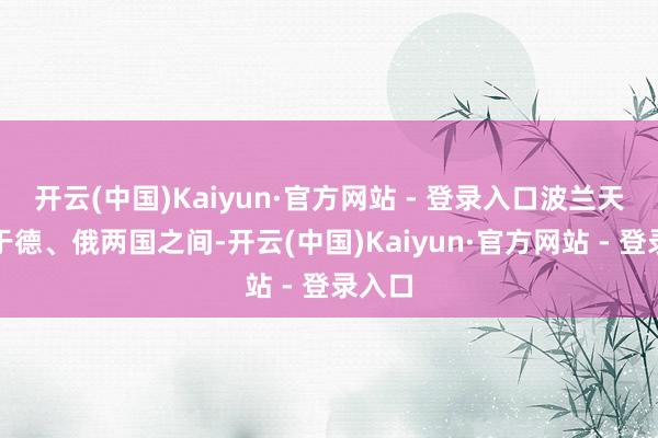 开云(中国)Kaiyun·官方网站 - 登录入口波兰天然处于德、俄两国之间-开云(中国)Kaiyun·官方网站 - 登录入口