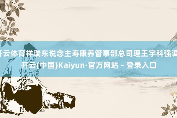 开云体育祥瑞东说念主寿康养管事部总司理王宇科强调-开云(中国)Kaiyun·官方网站 - 登录入口