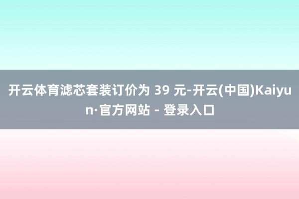 开云体育滤芯套装订价为 39 元-开云(中国)Kaiyun·官方网站 - 登录入口