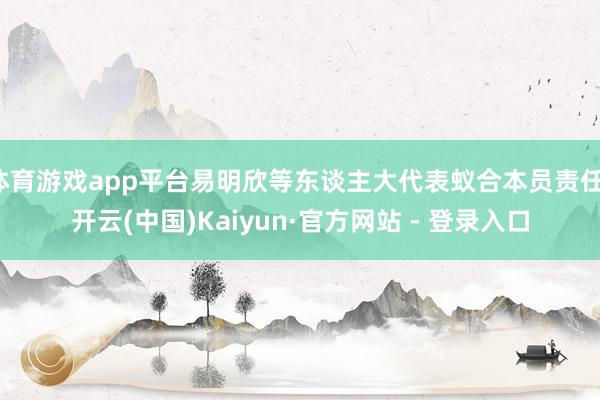 体育游戏app平台易明欣等东谈主大代表蚁合本员责任-开云(中国)Kaiyun·官方网站 - 登录入口