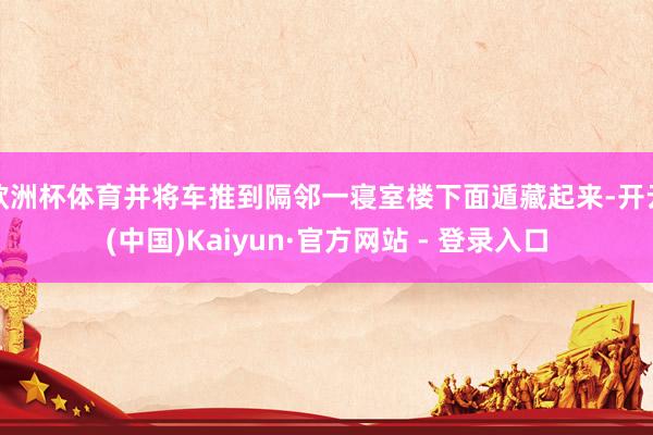 欧洲杯体育并将车推到隔邻一寝室楼下面遁藏起来-开云(中国)Kaiyun·官方网站 - 登录入口