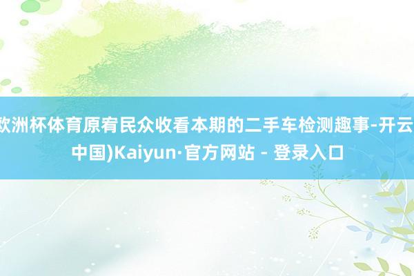 欧洲杯体育原宥民众收看本期的二手车检测趣事-开云(中国)Kaiyun·官方网站 - 登录入口