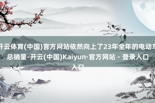 开云体育(中国)官方网站依然向上了23年全年的电动车总销量-开云(中国)Kaiyun·官方网站 - 登录入口