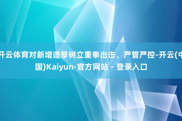 开云体育对新增造孽树立重拳出击、严管严控-开云(中国)Kaiyun·官方网站 - 登录入口