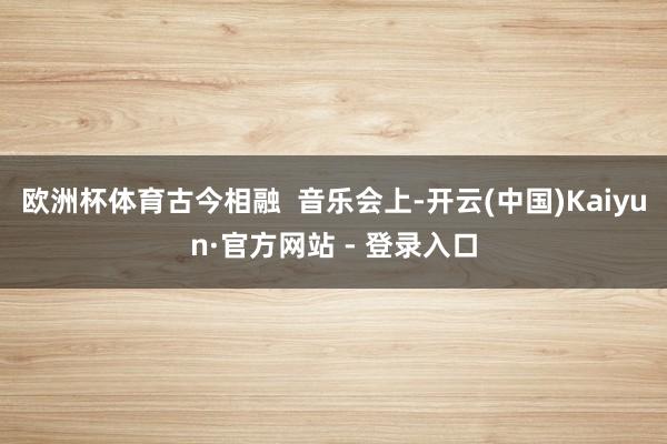欧洲杯体育古今相融  音乐会上-开云(中国)Kaiyun·官方网站 - 登录入口