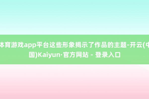 体育游戏app平台这些形象揭示了作品的主题-开云(中国)Kaiyun·官方网站 - 登录入口