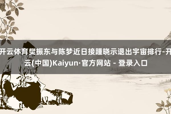 开云体育　　樊振东与陈梦近日接踵晓示退出宇宙排行-开云(中国)Kaiyun·官方网站 - 登录入口