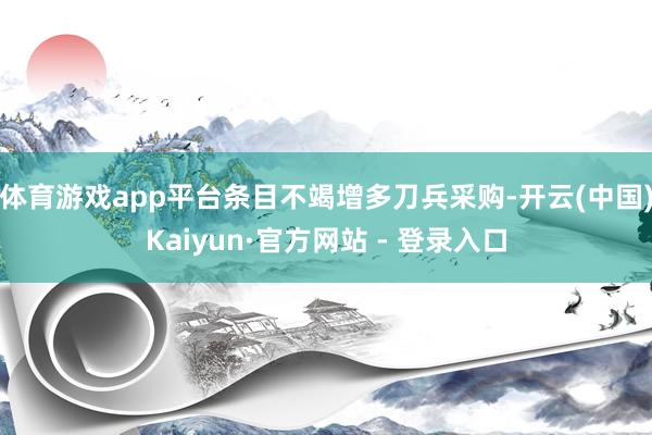 体育游戏app平台条目不竭增多刀兵采购-开云(中国)Kaiyun·官方网站 - 登录入口
