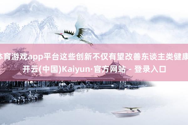 体育游戏app平台这些创新不仅有望改善东谈主类健康-开云(中国)Kaiyun·官方网站 - 登录入口