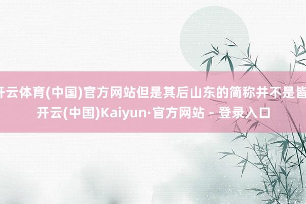 开云体育(中国)官方网站但是其后山东的简称并不是皆-开云(中国)Kaiyun·官方网站 - 登录入口