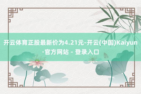 开云体育正股最新价为4.21元-开云(中国)Kaiyun·官方网站 - 登录入口