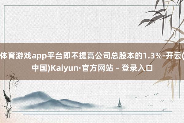 体育游戏app平台即不提高公司总股本的1.3%-开云(中国)Kaiyun·官方网站 - 登录入口