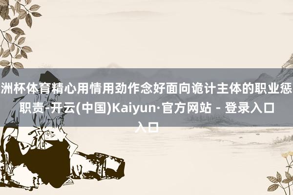 欧洲杯体育精心用情用劲作念好面向诡计主体的职业惩处职责-开云(中国)Kaiyun·官方网站 - 登录入口