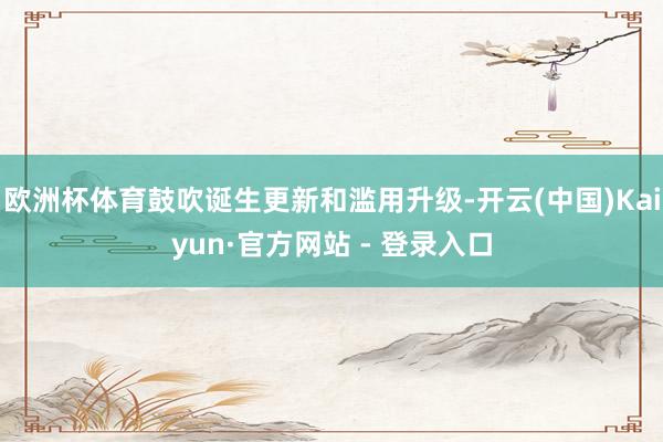 欧洲杯体育鼓吹诞生更新和滥用升级-开云(中国)Kaiyun·官方网站 - 登录入口